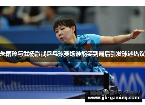 朱雨玲与武杨激战乒乓球赛场谁能笑到最后引发球迷热议